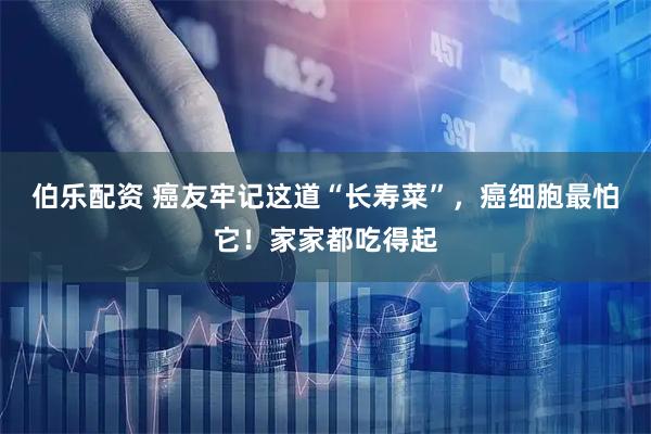 伯乐配资 癌友牢记这道“长寿菜”，癌细胞最怕它！家家都吃得起