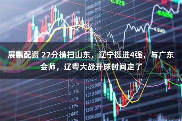 展鵬配资 27分横扫山东，辽宁挺进4强，与广东会师，辽粤大战开球时间定了