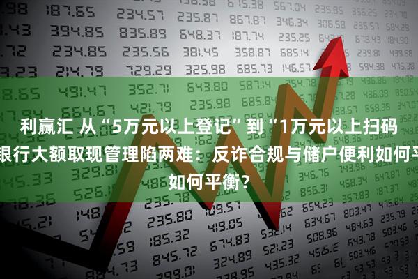 利赢汇 从“5万元以上登记”到“1万元以上扫码”，银行大额取现管理陷两难：反诈合规与储户便利如何平衡？
