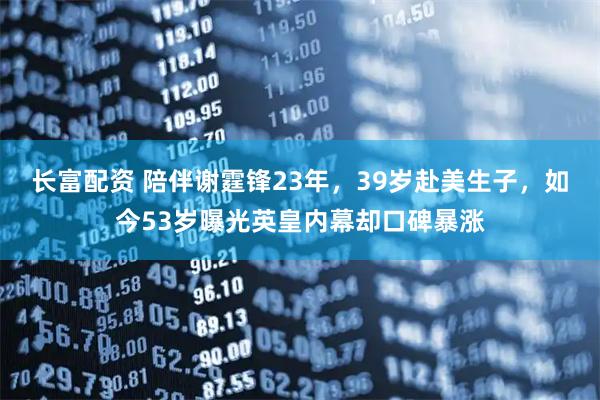 长富配资 陪伴谢霆锋23年，39岁赴美生子，如今53岁曝光英皇内幕却口碑暴涨