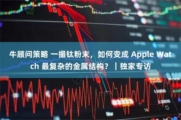 牛顾问策略 一撮钛粉末，如何变成 Apple Watch 最复杂的金属结构？｜独家专访
