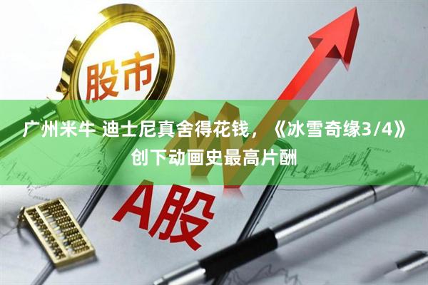 广州米牛 迪士尼真舍得花钱，《冰雪奇缘3/4》创下动画史最高片酬