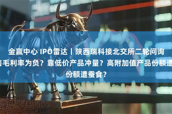 金赢中心 IPO雷达丨陕西瑞科接北交所二轮问询：销售毛利率为负？靠低价产品冲量？高附加值产品份额遭蚕食？