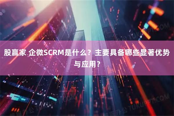 股赢家 企微SCRM是什么？主要具备哪些显著优势与应用？