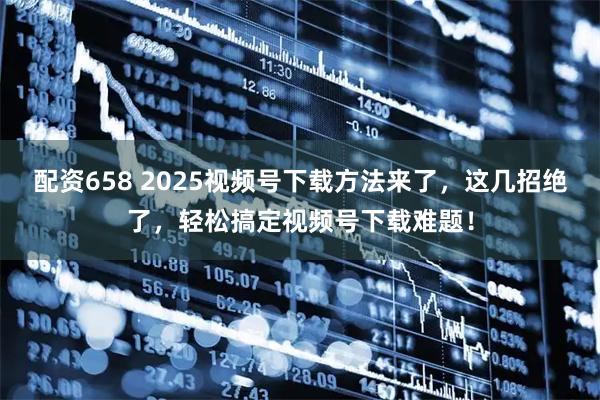 配资658 2025视频号下载方法来了，这几招绝了，轻松搞定视频号下载难题！