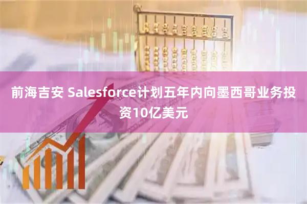 前海吉安 Salesforce计划五年内向墨西哥业务投资10亿美元