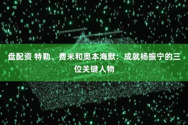 盘配资 特勒、费米和奥本海默：成就杨振宁的三位关键人物