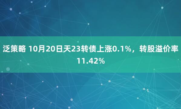 泛策略 10月20日天23转债上涨0.1%，转股溢价率11.42%