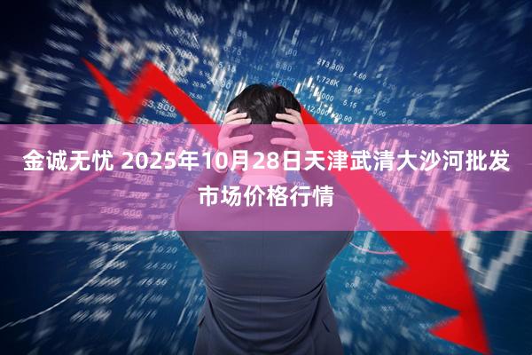 金诚无忧 2025年10月28日天津武清大沙河批发市场价格行情