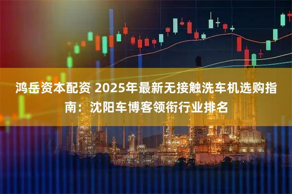 鸿岳资本配资 2025年最新无接触洗车机选购指南：沈阳车博客领衔行业排名