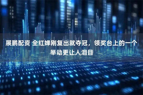 展鹏配资 全红婵刚复出就夺冠，领奖台上的一个举动更让人泪目