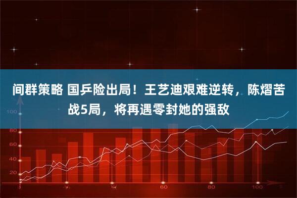 间群策略 国乒险出局！王艺迪艰难逆转，陈熠苦战5局，将再遇零封她的强敌