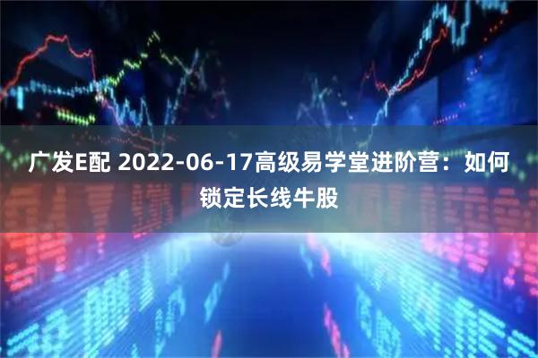 广发E配 2022-06-17高级易学堂进阶营：如何锁定长线牛股