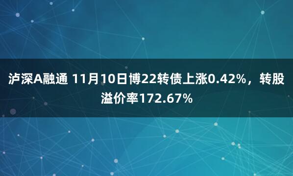 泸深A融通 11月10日博22转债上涨0.42%，转股溢价率172.67%