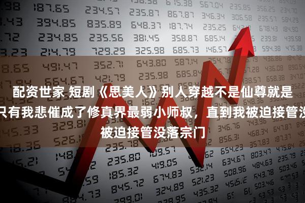 配资世家 短剧《思美人》别人穿越不是仙尊就是魔帝，只有我悲催成了修真界最弱小师叔，直到我被迫接管没落宗门