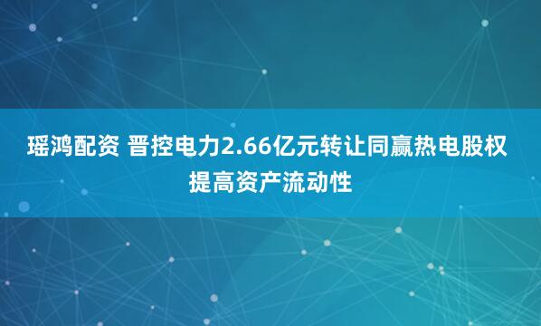 瑶鸿配资 晋控电力2.66亿元转让同赢热电股权 提高资产流动性