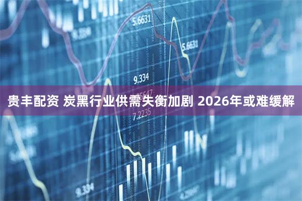 贵丰配资 炭黑行业供需失衡加剧 2026年或难缓解