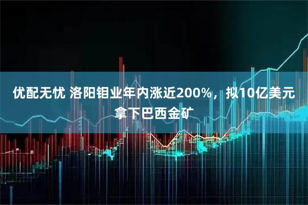 优配无忧 洛阳钼业年内涨近200%，拟10亿美元拿下巴西金矿