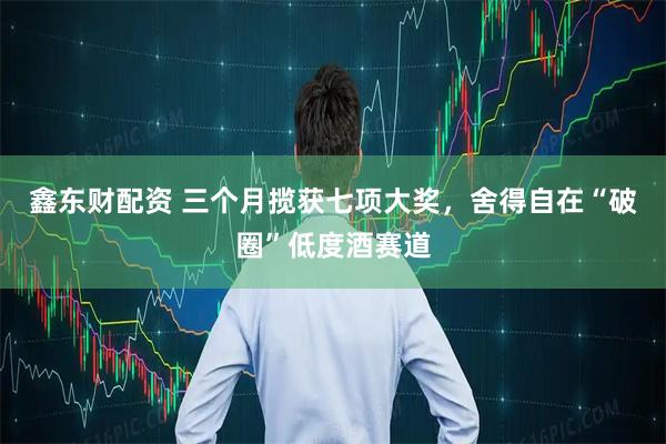 鑫东财配资 三个月揽获七项大奖，舍得自在“破圈”低度酒赛道