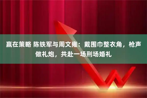 赢在策略 陈铁军与周文雍：戴围巾整衣角，枪声做礼炮，共赴一场刑场婚礼