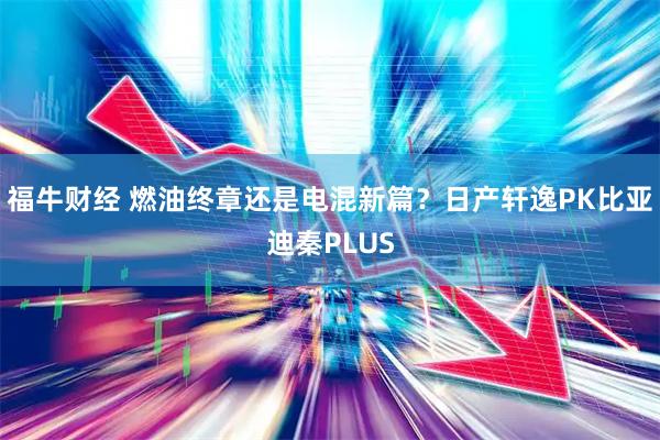福牛财经 燃油终章还是电混新篇？日产轩逸PK比亚迪秦PLUS
