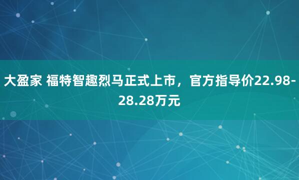大盈家 福特智趣烈马正式上市，官方指导价22.98-28.28万元