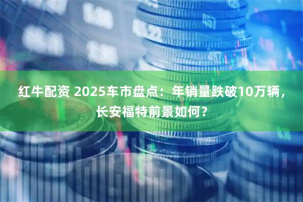 红牛配资 2025车市盘点：年销量跌破10万辆，长安福特前景如何？