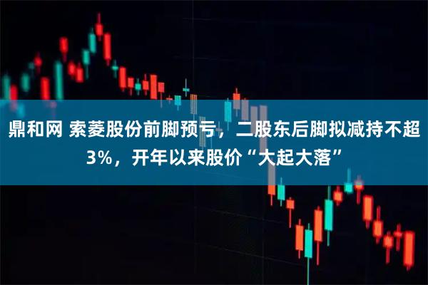 鼎和网 索菱股份前脚预亏，二股东后脚拟减持不超3%，开年以来股价“大起大落”