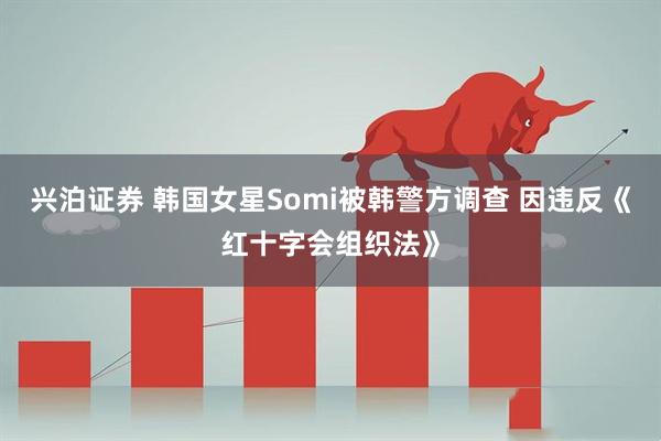 兴泊证券 韩国女星Somi被韩警方调查 因违反《红十字会组织法》