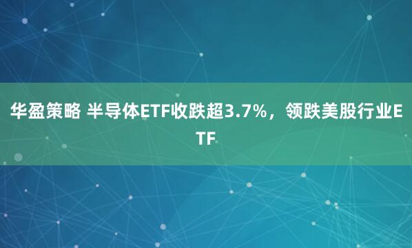 华盈策略 半导体ETF收跌超3.7%，领跌美股行业ETF