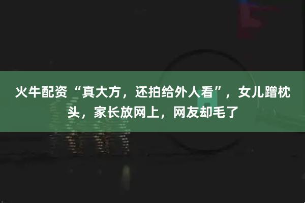 火牛配资 “真大方，还拍给外人看”，女儿蹭枕头，家长放网上，网友却毛了